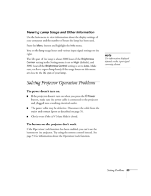 Page 69Solving Problems69
Viewing Lamp Usage and Other Information
Use the Info menu to view information about the display settings of 
your computer and the number of hours the lamp has been used. 
Press the 
Menu button and highlight the Info menu. 
You see the lamp usage hours and various input signal settings on the 
right. 
The life span of the lamp is about 2000 hours if the 
Brightness 
Control
 setting in the Setting menu is set to High (default), and 
3000 hours if the 
Brightness Control setting is...