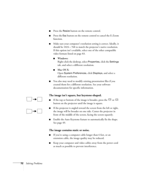 Page 7272Solving Problems
■Press the Resize button on the remote control.
■Press the Esc button on the remote control to cancel the E-Zoom 
function.
■Make sure your computer’s resolution setting is correct. Ideally, it 
should be 1024 
× 768 to match the projector’s native resolution. 
If this option isn’t available, select one of the other compatible 
video formats listed on page 83.
■Windows:
Right-click the desktop, select 
Properties, click the Settings 
tab, and select a different resolution. 
■Mac OS X:...