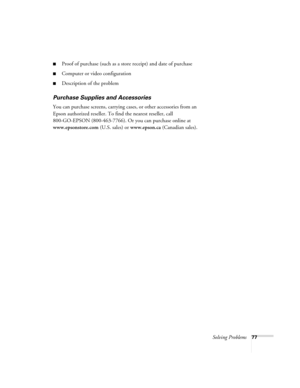 Page 77Solving Problems77
■Proof of purchase (such as a store receipt) and date of purchase
■Computer or video configuration
■Description of the problem
Purchase Supplies and Accessories
You can purchase screens, carrying cases, or other accessories from an 
Epson authorized reseller. To find the nearest reseller, call 
800-GO-EPSON (800-463-7766). Or you can purchase online at 
www.epsonstore.com (U.S. sales) or www.epson.ca (Canadian sales). 