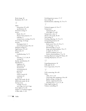 Page 9898Index
Resize image, 30
Resolution, 30, 71, 81
S
Safety
instructions, 87 to 88
specifications, 83
Saturation setting, 47
Screen
blank, 18 to 19
distance from projector, 14
ordering, 11
startup screen, creating, 53 to 54
Screen image, See Image
Security
Kensington lock, 11
password protection, 50 to 53
Sharpness setting, 47
Signal menu, 47 to 49
Sleep mode, 24
Sound
troubleshooting, 74, 75
Source
selecting, 17, 27, 38, 39
viewing, 69
Speaker, specifications, 81
Specifications
brightness, 81
dimensions,...