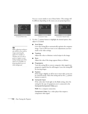 Page 114114Fine-Tuning the ProjectorYou see a screen similar to one of those below. (The settings will 
be different depending on the source you are projecting from.)
2. Use the  pointer button to highlight the desired option, then 
adjust it as needed:
■Auto Setup 
Leave this setting 
On to automatically optimize the computer 
image. Turn it off if you want to save adjustments you have 
made to the video settings.
■Tracking 
Adjust this value to eliminate vertical stripes in the image.
■Sync
Adjust this value...