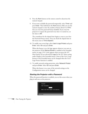 Page 118118Fine-Tuning the Projector8. Press the 
Num button on the remote control to deactivate the 
numeric keypad.
9. If you want to disable the password temporarily, select 
Timer and 
press 
Enter. Then hold down the Num button while you use the 
numeric keypad to enter the number of hours (from 0 to 9999) 
that you want the password feature disabled. If you want the 
projector to request the password every time it is turned on, set 
the timer to 
0H. 
The countdown for the elapsed time begins as soon as...