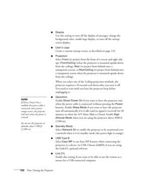 Page 122122Fine-Tuning the Projector
■Display
Use this setting to turn off the display of messages, change the 
background color, enable logo display, or turn off the startup 
screen display.
■User’s Logo
Create a custom startup screen, as described on page 119.
■Projection 
Select Front (to project from the front of a screen and right side 
up), 
Front/Ceiling (when the projector is mounted upside-down 
from the ceiling), 
Rear (to project from behind onto a 
transparent screen), or 
Rear/Ceiling (to project...