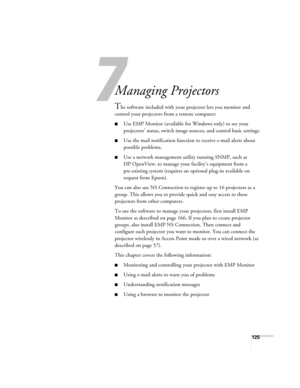 Page 125125
1
Managing Projectors 
The software included with your projector lets you monitor and 
control your projectors from a remote computer:
■Use EMP Monitor (available for Windows only) to see your 
projectors’ status, switch image sources, and control basic settings.
■Use the mail notification function to receive e-mail alerts about 
possible problems. 
■Use a network management utility running SNMP, such as 
HP OpenView, to manage your facility’s equipment from a 
pre-existing system (requires an...