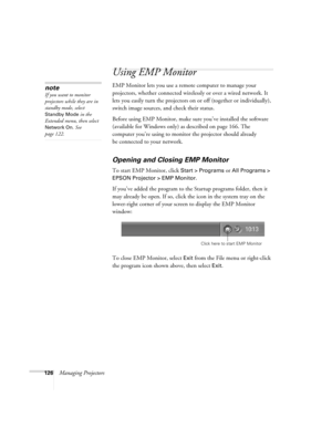 Page 126126Managing Projectors
Using EMP Monitor
EMP Monitor lets you use a remote computer to manage your 
projectors, whether connected wirelessly or over a wired network. It 
lets you easily turn the projectors on or off (together or individually), 
switch image sources, and check their status. 
Before using EMP Monitor, make sure you’ve installed the software 
(available for Windows only) as described on page 166. The 
computer you’re using to monitor the projector should already 
be connected to your...