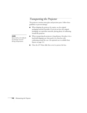 Page 146146Maintaining the Projector
Transporting the Projector
The projector contains many glass and precision parts. Follow these 
guidelines to prevent damage:
■When shipping the projector for repairs, use the original 
packaging material if possible. If you do not have the original 
packaging, use equivalent materials, placing plenty of cushioning 
around the projector.
■When transporting the projector a long distance, first place it in a 
hard-shell shipping case, then pack it in a firm box with 
cushioning...