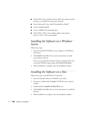 Page 166166Software Installation
■AirPort (802.11b) or AirPort Extreme (802.11g) wireless network 
interface to use EMP NS Connection wirelessly
■Power Macintosh® series, iMac,® PowerBook,® or iBook®
■At least 256MB of RAM
■At least 128MB of free hard disk space
■SVGA (800 × 600) or better display adapter and monitor 
(XGA or 1024 × 768 recommended)
Installing the Software on a Windows 
System
Follow these steps: 
1. Insert the EasyMP CD-ROM in your computer’s CD-ROM or 
DVD drive. 
2. Click 
Install, then...