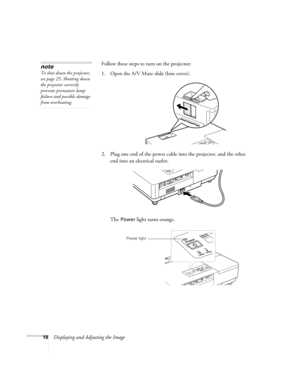 Page 1818Displaying and Adjusting the ImageFollow these steps to turn on the projector: 
1. Open the A/V Mute slide (lens cover). 
2. Plug one end of the power cable into the projector, and the other 
end into an electrical outlet.
The 
Power light turns orange. 
note
To shut down the projector, 
see page 25. Shutting down 
the projector correctly 
prevents premature lamp 
failure and possible damage 
from overheating. 
Power light 