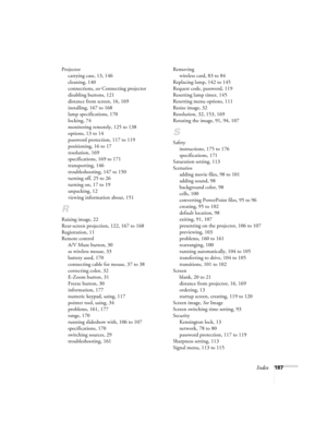 Page 187Index187 Projector
carrying case, 13, 146
cleaning, 140
connections, see Connecting projector
disabling buttons, 121
distance from screen, 16, 169
installing, 167 to 168
lamp specifications, 170
locking, 74
monitoring remotely, 125 to 138
options, 13 to 14
password protection, 117 to 119
positioning, 16 to 17
resolution, 169
specifications, 169 to 171
transporting, 146
troubleshooting, 147 to 150
turning off, 25 to 26
turning on, 17 to 19
unpacking, 12
viewing information about, 151
R
Raising image, 22...