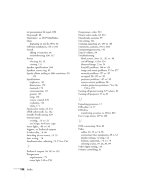 Page 188188Index
sit (presentation file type), 108
Sleep mode, 26
SlideMaker, see EMP SlideMaker
Slides
displaying on the fly, 90 to 93
Software installation, 165 to 166
Sound
adding to scenarios, 98
troubleshooting, 156, 157
Source
selecting, 19, 29
viewing, 151
Speaker, specifications, 169
Speakers, connecting, 45
Special effects, adding to slide transitions, 93, 
102
Specifications
brightness, 169
dimensions, 170
electrical, 170
environmental, 171
general, 169
lamp, 170
remote control, 170
resolution, 169...