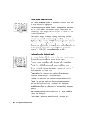 Page 3232Using the Remote Control
Resizing Video Images
You can use the Resize button on the remote control to adjust how 
an image fits into the display area. 
For video images, press 
Resize to switch the aspect ratio between 4:3 
and 16:9, (and Normal for computer images). This lets you play 
certain digital video images or movies recorded on certain DVDs in 
16:9 widescreen format. 
For computer images, resizing is normally unnecessary, since the 
projector automatically resizes the image to make the best...