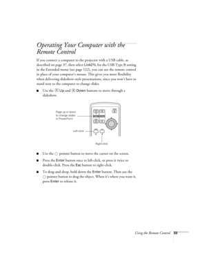 Page 33Using the Remote Control33
Operating Your Computer with the 
Remote Control 
If you connect a computer to the projector with a USB cable, as 
described on page 37, then select 
Link21L for the USB Type B setting 
in the Extended menu (see page 122), you can use the remote control 
in place of your computer’s mouse. This gives you more flexibility 
when delivering slideshow-style presentations, since you won’t have to 
stand next to the computer to change slides. 
■Use the  Up and  Down buttons to move...