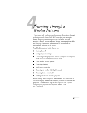 Page 4747
1l
Presenting Through a 
Wireless Network
This chapter tells you how to send pictures to the projector through 
a wireless network. Using EMP NS Connection, you can project 
images shown on your computer screen—including text and 
graphics—directly to your audience. Because images are displayed in 
real-time, any changes you make on your PC or notebook are 
automatically mirrored on the screen. 
You’ll find instructions in this chapter on:
■Starting EasyMP
■Configuring basic settings
■Connecting to...