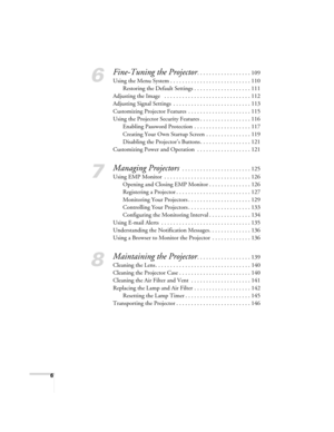 Page 66
6
Fine-Tuning the Projector. . . . . . . . . . . . . . . . . . 109
Using the Menu System . . . . . . . . . . . . . . . . . . . . . . . . . . . 110
Restoring the Default Settings . . . . . . . . . . . . . . . . . . . 111
Adjusting the Image   . . . . . . . . . . . . . . . . . . . . . . . . . . . . . 112
Adjusting Signal Settings  . . . . . . . . . . . . . . . . . . . . . . . . . . 113
Customizing Projector Features  . . . . . . . . . . . . . . . . . . . . . 115
Using the Projector Security Features . ....