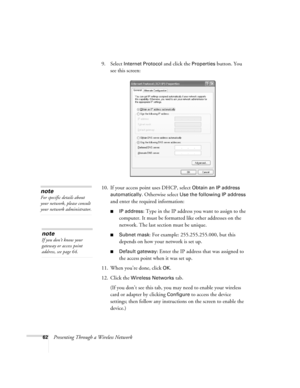 Page 6262Presenting Through a Wireless Network9. Select 
Internet Protocol and click the Properties button. You 
see this screen:
10. If your access point uses DHCP, select 
Obtain an IP address 
automatically
. Otherwise select Use the following IP address 
and enter the required information: 
■IP address: Type in the IP address you want to assign to the 
computer. It must be formatted like other addresses on the 
network. The last section must be unique.
■Subnet mask: For example: 255.255.255.000, but this...