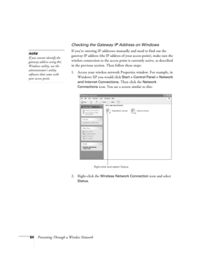 Page 6464Presenting Through a Wireless Network
Checking the Gateway IP Address on Windows
If you’re entering IP addresses manually and need to find out the 
gateway IP address (the IP address of your access point), make sure the 
wireless connection to the access point is currently active, as described 
in the previous section. Then follow these steps:
1. Access your wireless network Properties window. For example, in 
Windows XP you would click 
Start > Control Panel > Network 
and Internet Connections
. Then...