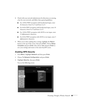 Page 69Presenting Through a Wireless Network69
8. Check with your network administrator for directions on entering 
a key for your network, and follow these general guidelines:
■For 128 bit WEP encryption with hexadecimal input, enter 
26 characters, from 0 to 9 and from A to F.
■For 64 bit WEP encryption with hexadecimal input, enter 10 
characters, from 0 to 9 and from A to F. 
■For 128 bit WEP encryption with ASCII or text input, enter 
13 alphanumeric characters.
■For 64 bit WEP encryption with ASCII or...