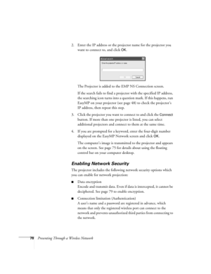 Page 7878Presenting Through a Wireless Network2. Enter the IP address or the projector name for the projector you 
want to connect to, and click 
OK.
The Projector is added to the EMP NS Connection screen.
If the search fails to find a projector with the specified IP address, 
the searching icon turns into a question mark. If this happens, run 
EasyMP on your projector (see page 48) to check the projector’s 
IP address, then repeat this step.
3. Click the projector you want to connect to and click the 
Connect...