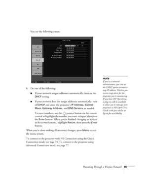 Page 85Presenting Through a Wireless Network85
You see the following screen:
8. Do one of the following:
■If your network assigns addresses automatically, turn on the 
DHCP setting.
■If your network does not assign addresses automatically, turn 
off 
DHCP and enter the projector’s IP Address, Subnet 
Mask
, Gateway Address, and DNS Servers, as needed. 
To enter numbers, use the  pointer button on the remote 
control to highlight the number you want to input, then press 
the 
Enter button. When you’re finished...