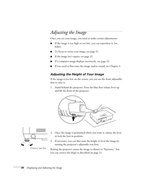 Page 2020Displaying and Adjusting the Image
Adjusting the Image 
Once you see your image, you need to make certain adjustments:    
■If the image is too high or too low, you can reposition it. See 
below.
■To focus or zoom your image, see page 21. 
■If the image isn’t square, see page 21.
■If a computer image displays incorrectly, see page 23. 
■If you need to fine-tune the image and/or sound, see Chapter 4.
Adjusting the Height of Your Image 
If the image is too low on the screen, you can use the front...