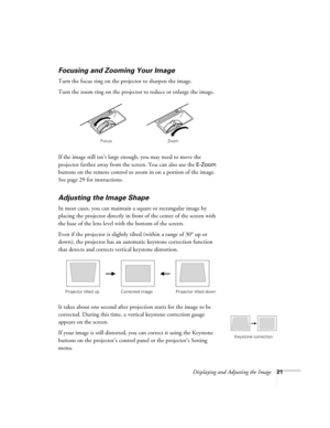 Page 21Displaying and Adjusting the Image21
Focusing and Zooming Your Image 
Turn the focus ring on the projector to sharpen the image. 
Turn the zoom ring on the projector to reduce or enlarge the image. 
If the image still isn’t large enough, you may need to move the 
projector farther away from the screen. You can also use the 
E-Zoom 
buttons on the remote control to zoom in on a portion of the image. 
See page 29 for instructions. 
Adjusting the Image Shape 
In most cases, you can maintain a square or...