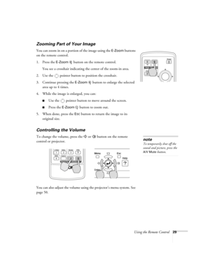 Page 29Using the Remote Control29
Zooming Part of Your Image 
You can zoom in on a portion of the image using the E-Zoom buttons 
on the remote control. 
1. Press the 
E-Zoom  button on the remote control. 
You see a crosshair indicating the center of the zoom-in area.
2. Use the  pointer button to position the crosshair.
3. Continue pressing the 
E-Zoom button to enlarge the selected 
area up to 4 times.
4. While the image is enlarged, you can:
■Use the  pointer button to move around the screen.
■Press the...