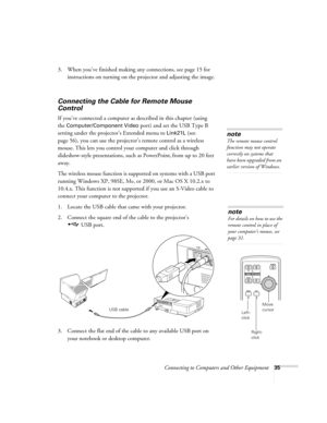 Page 35Connecting to Computers and Other Equipment35
3. When you’ve finished making any connections, see page 15 for 
instructions on turning on the projector and adjusting the image. 
Connecting the Cable for Remote Mouse 
Control 
If you’ve connected a computer as described in this chapter (using 
the 
Computer/Component Video port) and set the USB Type B 
setting under the projector’s Extended menu to 
Link21L (see 
page 56), you can use the projector’s remote control as a wireless 
mouse. This lets you...