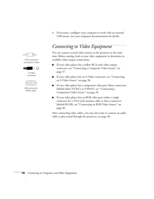 Page 3636Connecting to Computers and Other Equipment4. If necessary, configure your computer to work with an external 
USB mouse. See your computer documentation for details. 
Connecting to Video Equipment 
You can connect several video sources to the projector at the same 
time. Before starting, look at your video equipment to determine its 
available video output connections: 
■If your video player has a yellow RCA-style video output 
connector, see “Connecting a Composite Video Source” on 
page 37.
■If your...