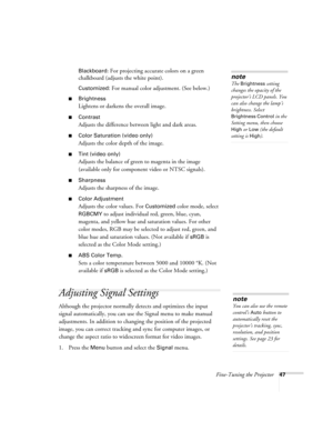 Page 47Fine-Tuning the Projector47 Blackboard
: For projecting accurate colors on a green 
chalkboard (adjusts the white point).
Customized: For manual color adjustment. (See below.) 
■Brightness 
Lightens or darkens the overall image. 
■Contrast
Adjusts the difference between light and dark areas. 
■Color Saturation (video only)
Adjusts the color depth of the image. 
■Tint (video only)
Adjusts the balance of green to magenta in the image 
(available only for component video or NTSC signals). 
■Sharpness...