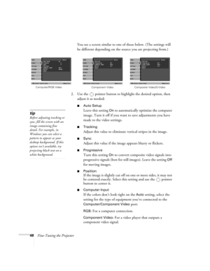 Page 4848Fine-Tuning the ProjectorYou see a screen similar to one of those below. (The settings will 
be different depending on the source you are projecting from.)
2. Use the  pointer button to highlight the desired option, then 
adjust it as needed:
■Auto Setup 
Leave this setting 
On to automatically optimize the computer 
image. Turn it off if you want to save adjustments you have 
made to the video settings.
■Tracking 
Adjust this value to eliminate vertical stripes in the image.
■Sync
Adjust this value if...