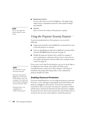 Page 5050Fine-Tuning the Projector
■Brightness Control
Lets you select from two levels of brightness. The Low setting 
reduces power consumption and noise, and extends the lamp’s 
operating life.
■Volume
Raises or lowers the volume of the projector’s speaker.
Using the Projector Security Features
To prevent unauthorized use of the projector, you can do the 
following:
■Assign a password; this can be disabled for a set period if you want 
to loan the projector to someone. 
■Create an identifying user logo that...