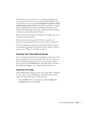 Page 53Fine-Tuning the Projector53
If the password is not correct, you see a message prompting you to 
re-enter the password. If you enter an incorrect password three times 
in succession, you see the message 
The projector’s operation will be 
locked. Request code xxxxx
 and the projector switches to standby 
mode for approximately 5 minutes. Write down the request code. 
Then disconnect the projector’s power cord from the electrical outlet, 
reconnect it, and turn the projector back on. 
When you see the...