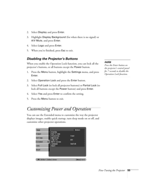 Page 55Fine-Tuning the Projector55
2. Select Display and press Enter.
3. Highlight 
Display Background (for when there is no signal) or 
A/V Mute, and press Enter. 
4. Select 
Logo and press Enter.
5. When you’re finished, press Esc to exit.
Disabling the Projector’s Buttons
When you enable the Operation Lock function, you can lock all the 
projector’s buttons, or all buttons except the 
Power button.
1. Press the 
Menu button, highlight the Settings menu, and press 
Enter.
2. Select 
Operation Lock and press...