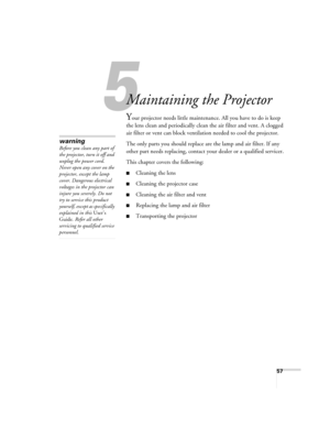 Page 5757
1
Maintaining the Projector
Your projector needs little maintenance. All you have to do is keep 
the lens clean and periodically clean the air filter and vent. A clogged 
air filter or vent can block ventilation needed to cool the projector.
The only parts you should replace are the lamp and air filter. If any 
other part needs replacing, contact your dealer or a qualified servicer.
This chapter covers the following:
■Cleaning the lens
■Cleaning the projector case
■Cleaning the air filter and vent...