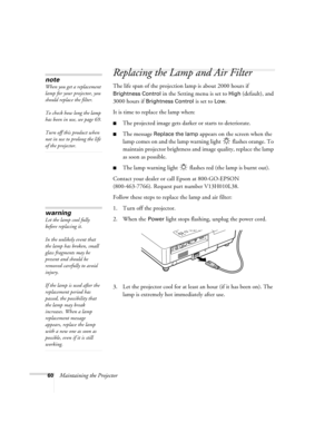 Page 6060Maintaining the Projector
Replacing the Lamp and Air Filter
The life span of the projection lamp is about 2000 hours if 
Brightness Control in the Setting menu is set to High (default), and 
3000 hours if 
Brightness Control is set to Low. 
It is time to replace the lamp when: 
■The projected image gets darker or starts to deteriorate.
■The message Replace the lamp appears on the screen when the 
lamp comes on and the lamp warning light   flashes orange. To 
maintain projector brightness and image...