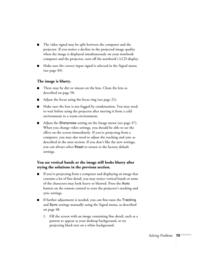 Page 73Solving Problems73
■The video signal may be split between the computer and the 
projector. If you notice a decline in the projected image quality 
when the image is displayed simultaneously on your notebook 
computer and the projector, turn off the notebook’s LCD display.
■Make sure the correct input signal is selected in the Signal menu 
(see page 49).
The image is blurry.
■There may be dirt or smears on the lens. Clean the lens as 
described on page 58.
■Adjust the focus using the focus ring (see page...
