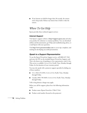 Page 7676Solving Problems
■If any buttons are held for longer than 30 seconds, the remote 
enters sleep mode. Release any button that is held to wake the 
remote. 
Where To Get Help 
Epson provides these technical support services:
Internet Support 
Visit Epson’s support website at http://support.epson.com and select 
your product for solutions to common problems. You can download 
utilities and documentation, get FAQs and troubleshooting advice, or 
e-mail Epson with your questions.
Visit...