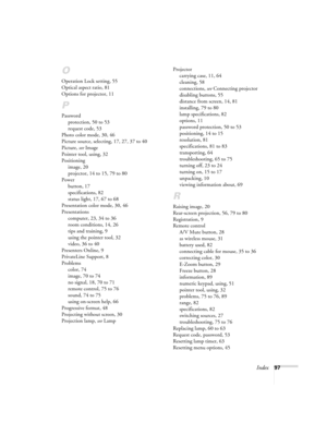 Page 97Index97
O
Operation Lock setting, 55
Optical aspect ratio, 81
Options for projector, 11
P
Password
protection, 50 to 53
request code, 53
Photo color mode, 30, 46
Picture source, selecting, 17, 27, 37 to 40
Picture, see Image
Pointer tool, using, 32
Positioning
image, 20
projector, 14 to 15, 79 to 80
Power
button, 17
specifications, 82
status light, 17, 67 to 68
Presentation color mode, 30, 46
Presentations
computer, 23, 34 to 36
room conditions, 14, 26
tips and training, 9
using the pointer tool, 32...