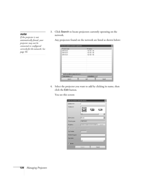 Page 128128Managing Projectors3. Click 
Search to locate projectors currently operating on the 
network.
Any projectors found on the network are listed as shown below:
4. Select the projector you want to add by clicking its name, then 
click the 
Edit button.
You see this screen:
note
If the projector is not 
automatically found, your 
projector may not be 
connected or configured 
correctly for the network. See 
page 50. 