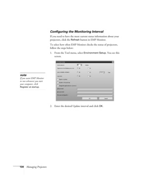 Page 134134Managing Projectors
Configuring the Monitoring Interval
If you need to have the most current status information about your 
projectors, click the 
Refresh button in EMP Monitor. 
To select how often EMP Monitor checks the status of projectors, 
follow the steps below:
1. From the Tool menu, select 
Environment Setup. You see this 
screen. 
2. Enter the desired Update interval and click 
OK.
note
If you want EMP Monitor 
to run whenever you start 
your computer, click 
Register at startup. 