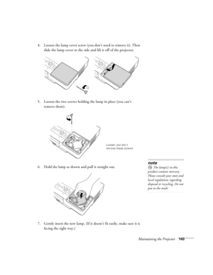 Page 143Maintaining the Projector143
4. Loosen the lamp cover screw (you don’t need to remove it). Then 
slide the lamp cover to the side and lift it off of the projector. 
5. Loosen the two screws holding the lamp in place (you can’t 
remove them).
6. Hold the lamp as shown and pull it straight out.
 
7. Gently insert the new lamp. (If it doesn’t fit easily, make sure it is 
facing the right way.) 
Loosen, but don’t 
remove these screws
note
The lamp(s) in this 
product contain mercury. 
Please consult your...