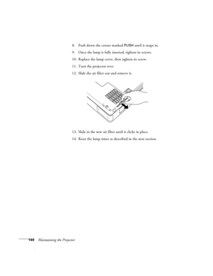 Page 144144Maintaining the Projector8. Push down the corner marked 
PUSH until it snaps in. 
9. Once the lamp is fully inserted, tighten its screws. 
10. Replace the lamp cover, then tighten its screw. 
11. Turn the projector over. 
12. Slide the air filter out and remove it.
13. Slide in the new air filter until it clicks in place.
14. Reset the lamp timer as described in the next section.  