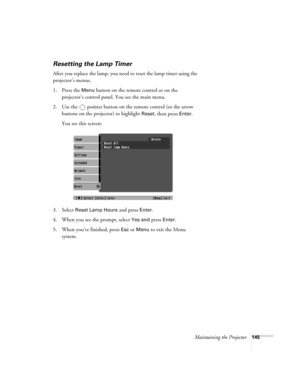 Page 145Maintaining the Projector145
Resetting the Lamp Timer
After you replace the lamp, you need to reset the lamp timer using the 
projector’s menus. 
1. Press the 
Menu button on the remote control or on the 
projector’s control panel. You see the main menu.
2. Use the  pointer button on the remote control (or the arrow 
buttons on the projector) to highlight 
Reset, then press Enter. 
You see this screen: 
3. Select 
Reset Lamp Hours and press Enter. 
4. When you see the prompt, select
 Yes and press...