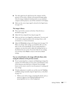 Page 155Solving Problems155
■The video signal may be split between the computer and the 
projector. If you notice a decline in the projected image quality 
when the image is displayed simultaneously on your notebook 
computer and the projector, turn off the notebook’s LCD display.
■Make sure the correct input signal is selected in the Signal menu 
(see page 115).
The image is blurry.
■There may be dirt or smears on the lens. Clean the lens as 
described on page 140.
■Adjust the focus using the focus ring (see...