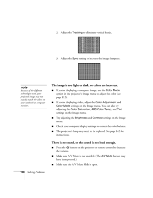 Page 156156Solving Problems2. Adjust the 
Tracking to eliminate vertical bands. 
3. Adjust the 
Sync setting to increase the image sharpness. 
The image is too light or dark, or colors are incorrect.
■If you’re displaying a computer image, use the Color Mode 
option in the projector’s Image menu to adjust the color (see 
page 112). 
■If you’re displaying video, adjust the Color Adjustment and 
Color Mode settings on the Image menu. You can also try 
adjusting the 
Color Saturation, ABS Color Temp, and Tint...