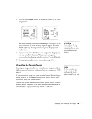 Page 19Displaying and Adjusting the Image19
3. Press the red PPower button on the remote control or on top of 
the projector. 
The projector beeps once and the 
Power light flashes green as the 
projector warms up, then an image begins to appear. When the 
Power light stops flashing and remains green, the projector is 
ready for use.  
4. If you’ve connected a Windows-based computer to the projector, 
you may see a New Hardware Wizard screen saying your 
computer has found a plug-and-play monitor; if so, click...