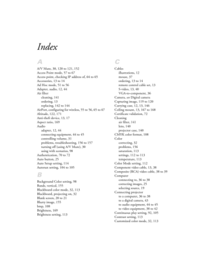 Page 183Index
A
A/V Mute, 30, 120 to 121, 152
Access Point mode, 57 to 67
Access point, checking IP address of, 64 to 65
Accessories, 13 to 14
Ad Hoc mode, 51 to 56
Adapter, audio, 12, 44
Air filter
cleaning, 141
ordering, 13
replacing, 142 to 144
AirPort, configuring for wireless, 55 to 56, 65 to 67
Altitude, 122, 171
Anti-theft device, 13, 17
Aspect ratio, 169
Audio
adapter, 12, 44
connecting equipment, 44 to 45
controlling volume, 31
problems, troubleshooting, 156 to 157
turning off (using A/V Mute), 30
using...