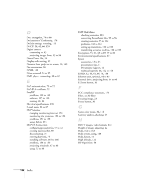 Page 184184Index
D
Data encryption, 79 to 80
Declaration of Conformity, 178
Default settings, restoring, 111
DHCP, 58, 62, 66, 159
Digital camera
connecting to, 43
projecting images from, 93 to 94
Direct Power On, 26
Display order setting, 92
Distance from projector to screen, 16, 169
Documentation, 10
DPOF, 108
Drive, external, 94 to 95
DVD player, connecting, 38 to 42
E
EAP authentication, 70 to 72
EAP-TLS certificate, 72
EasyMP
problems, 160 to 161
software, 165 to 166
starting, 48, 84
Electrical...