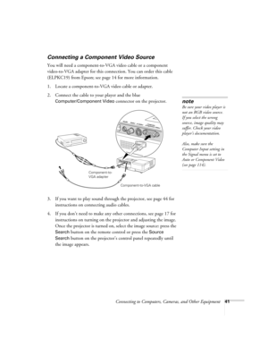 Page 41Connecting to Computers, Cameras, and Other Equipment41
Connecting a Component Video Source
You will need a component-to-VGA video cable or a component 
video-to-VGA adapter for this connection. You can order this cable 
(ELPKC19) from Epson; see page 14 for more information. 
1. Locate a component-to-VGA video cable or adapter. 
2. Connect the cable to your player and the blue 
Computer/Component Video connector on the projector. 
3. If you want to play sound through the projector, see page 44 for...