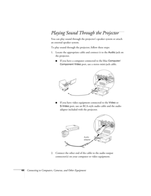 Page 4444Connecting to Computers, Cameras, and Other Equipment
Playing Sound Through the Projector
You can play sound through the projector’s speaker system or attach 
an external speaker system. 
To play sound through the projector, follow these steps:
1. Locate the appropriate cable and connect it to the 
Audio jack on 
the projector.
■If you have a computer connected to the blue Computer/
Component Video 
port, use a stereo mini-jack cable.
■If you have video equipment connected to the Video or 
S-Video...